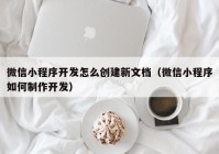 微信小程序开发怎么创建新文档（微信小程序如何制作开发）