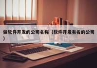 做软件开发的公司名称（软件开发有名的公司）