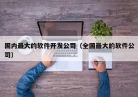 国内最大的软件开发公司（全国最大的软件公司）