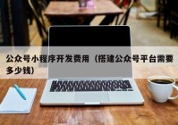 公众号小程序开发费用（搭建公众号平台需要多少钱）