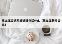 黑龙江资讯网站建设包括什么（黑龙江新闻资讯）